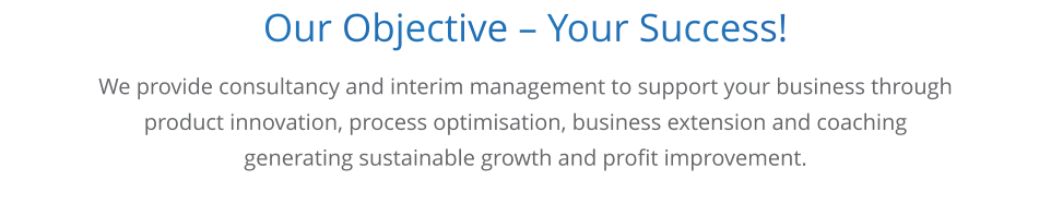 Our Objective  Your Success!   We provide consultancy and interim management to support your business through product innovation, process optimisation, business extension and coaching generating sustainable growth and profit improvement.
