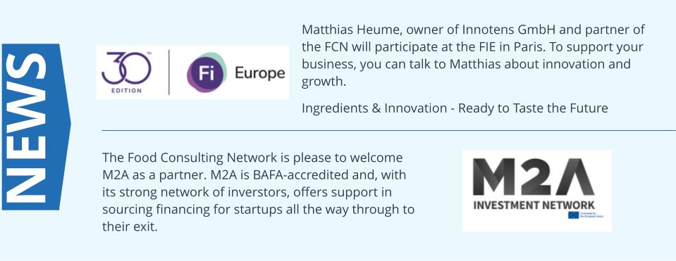 Matthias Heume, owner of Innotens GmbH and partner of the FCN will participate at the FIE in Paris. To support your business, you can talk to Matthias about innovation and growth.  Ingredients & Innovation - Ready to Taste the Future NEWS The Food Consulting Network is please to welcome M2A as a partner. M2A is BAFA-accredited and, with its strong network of inverstors, offers support in sourcing financing for startups all the way through to their exit.
